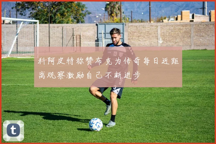 科阿皮特称赞布克为传奇每日近距离观察激励自己不断进步