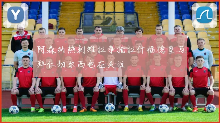 阿森纳热刺维拉争抢拉什福德皇马拜仁切尔西也在关注