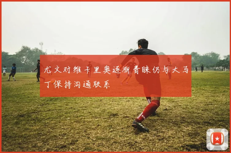 尤文对维卡里奥逐渐青睐仍与大马丁保持沟通联系