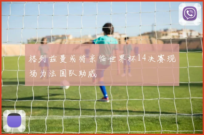 格列兹曼或将亲临世界杯14决赛现场为法国队助威
