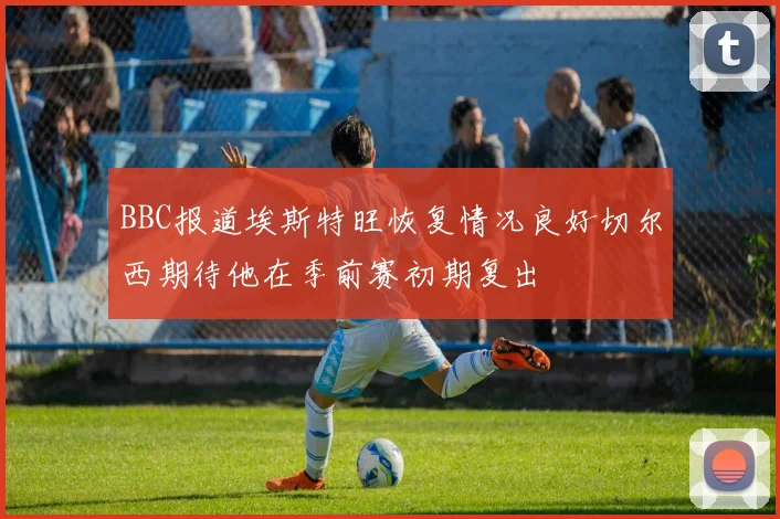 BBC报道埃斯特旺恢复情况良好切尔西期待他在季前赛初期复出