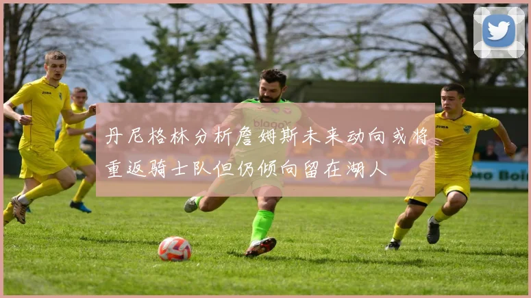 丹尼格林分析詹姆斯未来动向或将重返骑士队但仍倾向留在湖人