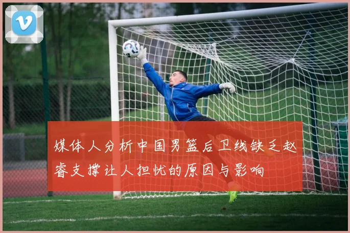 媒体人分析中国男篮后卫线缺乏赵睿支撑让人担忧的原因与影响