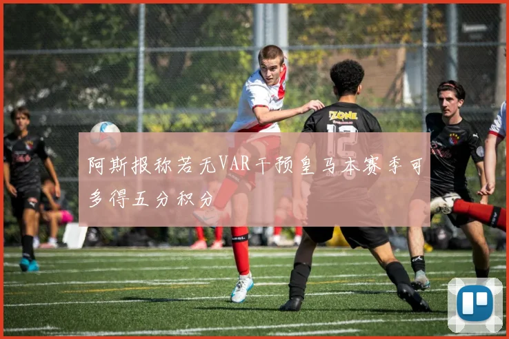 阿斯报称若无VAR干预皇马本赛季可多得五分积分
