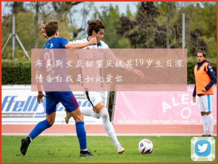 布莱斯女友甜蜜庆祝其19岁生日深情告白我是如此爱你