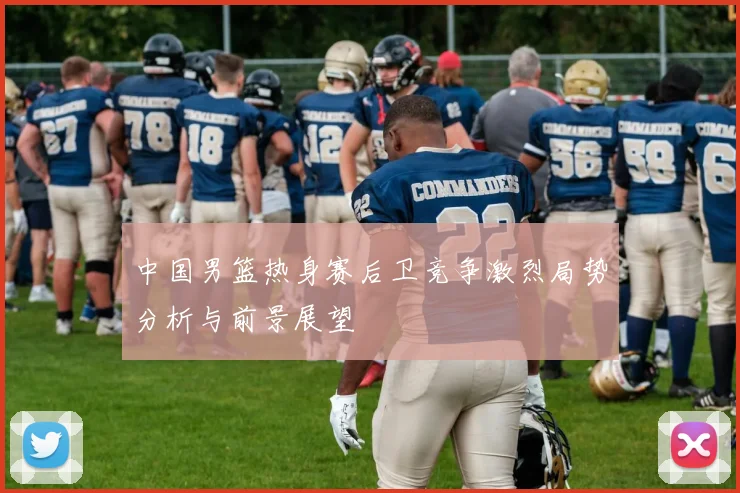 中国男篮热身赛后卫竞争激烈局势分析与前景展望