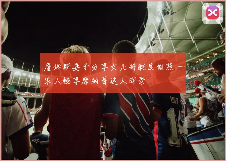 詹姆斯妻子分享女儿游艇度假照一家人畅享摩纳哥迷人海景