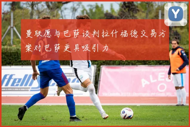 曼联愿与巴萨谈判拉什福德交易方案对巴萨更具吸引力