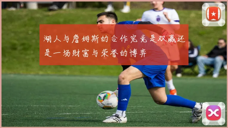 湖人与詹姆斯的合作究竟是双赢还是一场财富与荣誉的博弈