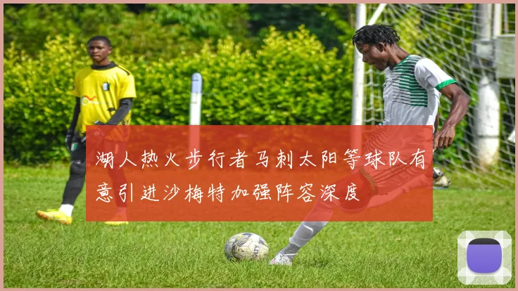 湖人热火步行者马刺太阳等球队有意引进沙梅特加强阵容深度