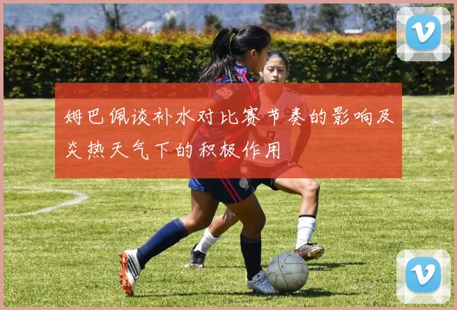 姆巴佩谈补水对比赛节奏的影响及炎热天气下的积极作用
