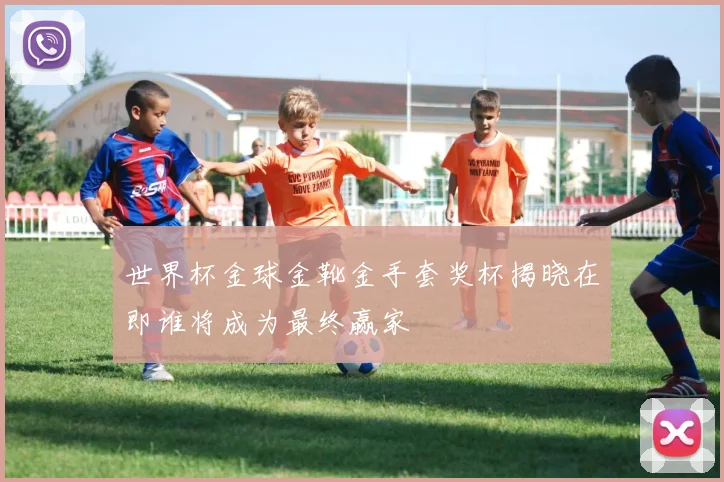 世界杯金球金靴金手套奖杯揭晓在即谁将成为最终赢家