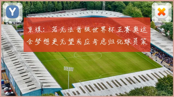 京媒：若无法晋级世界杯正赛奥运会梦想更无望或应考虑归化球员策略