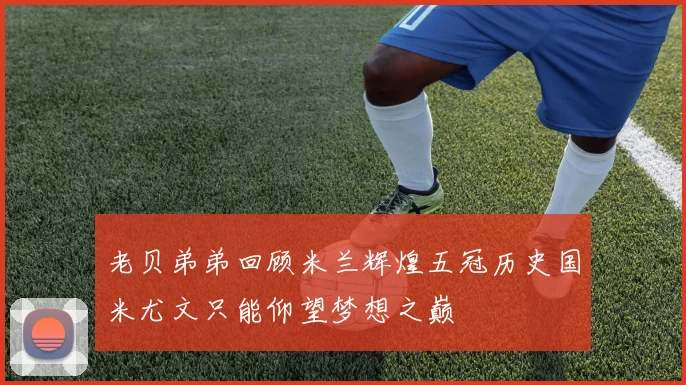 老贝弟弟回顾米兰辉煌五冠历史国米尤文只能仰望梦想之巅