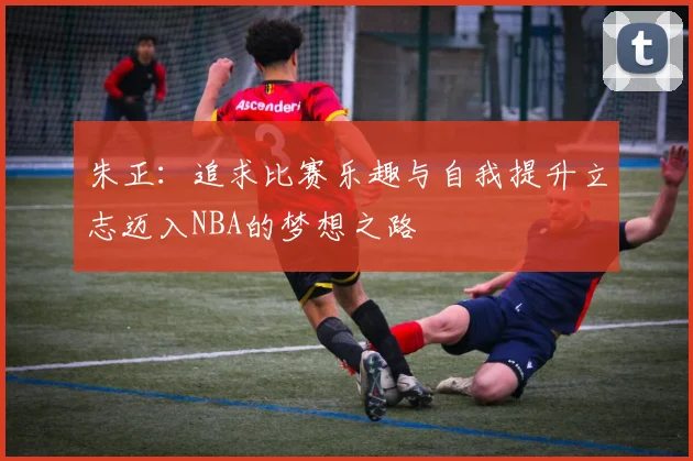 朱正：追求比赛乐趣与自我提升立志迈入NBA的梦想之路