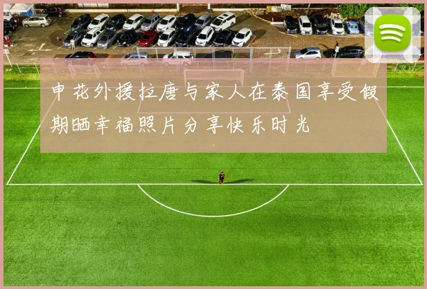 申花外援拉唐与家人在泰国享受假期晒幸福照片分享快乐时光