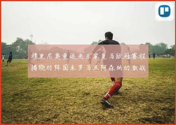 穆里尼奥重返老东家皇马欧冠赛程揭晓对阵国米罗马及阿森纳的激战