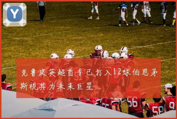 克鲁皮英超首季已打入12球伯恩茅斯视其为未来巨星
