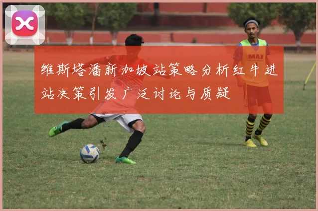 维斯塔潘新加坡站策略分析红牛进站决策引发广泛讨论与质疑